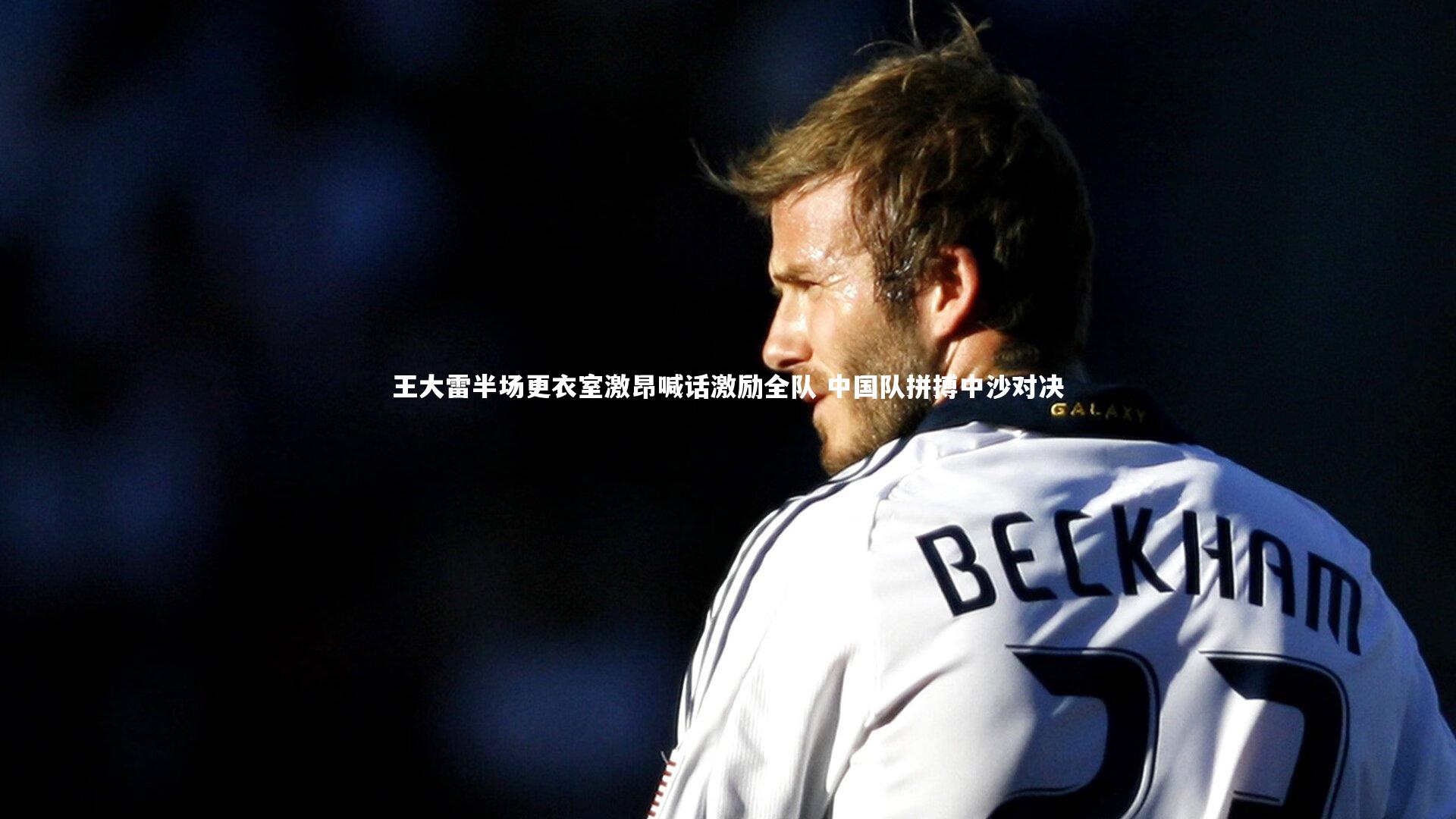 悟空体育官网-王大雷半场更衣室激昂喊话激励全队 中国队拼搏中沙对决